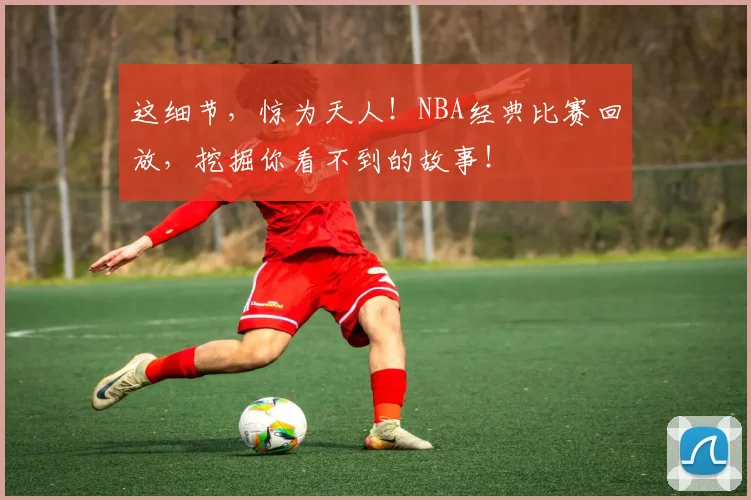 这细节，惊为天人！NBA经典比赛回放，挖掘你看不到的故事！