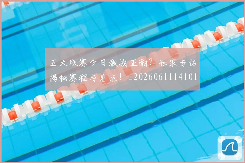 五大联赛今日激战正酣？独家专访揭秘赛程与看点！_20260611141010
